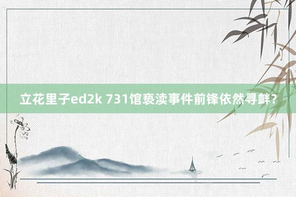 立花里子ed2k 731馆亵渎事件前锋依然寻衅？