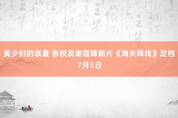 美少妇的哀羞 张校友谢霆锋新片《海关阵线》定档7月5日