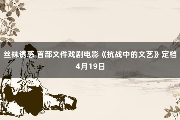 丝袜诱惑 首部文件戏剧电影《抗战中的文艺》定档4月19日