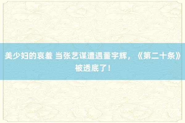 美少妇的哀羞 当张艺谋遭遇董宇辉，《第二十条》被透底了！