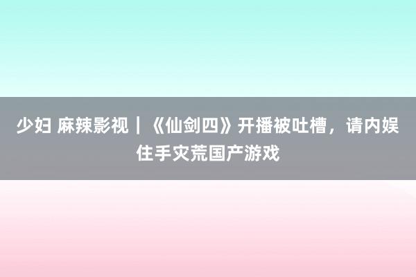 少妇 麻辣影视｜《仙剑四》开播被吐槽，请内娱住手灾荒国产游戏