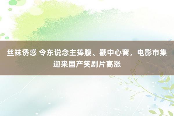 丝袜诱惑 令东说念主捧腹、戳中心窝，电影市集迎来国产笑剧片高涨