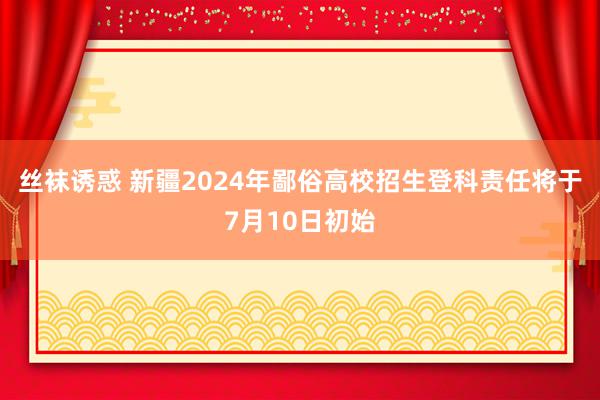 丝袜诱惑 新疆2024年鄙俗高校招生登科责任将于7月10日初始