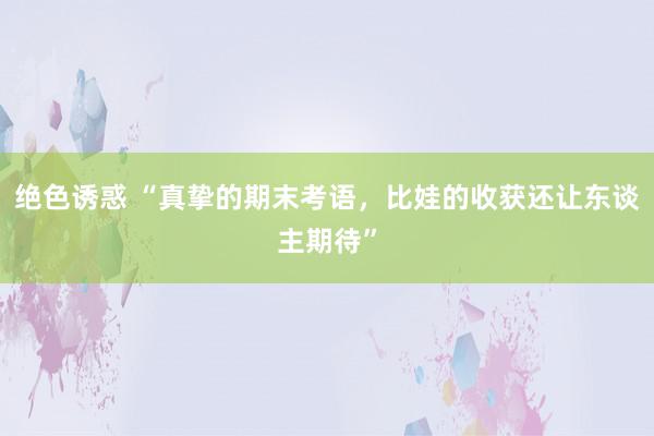 绝色诱惑 “真挚的期末考语，比娃的收获还让东谈主期待”