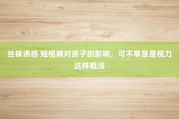 丝袜诱惑 短视频对孩子的影响，可不单是是视力这样粗浅