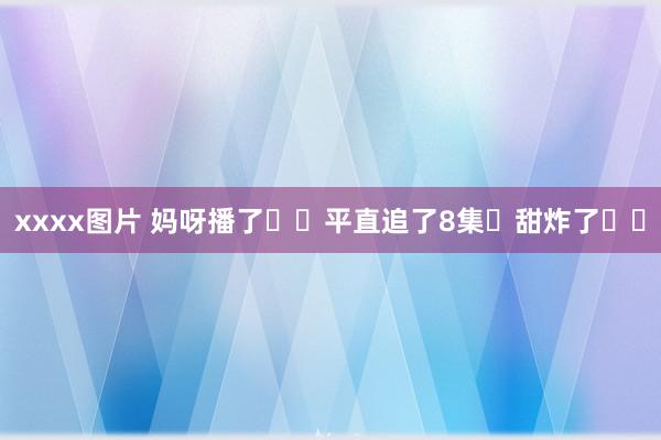 xxxx图片 妈呀播了❗️平直追了8集❗甜炸了❗️