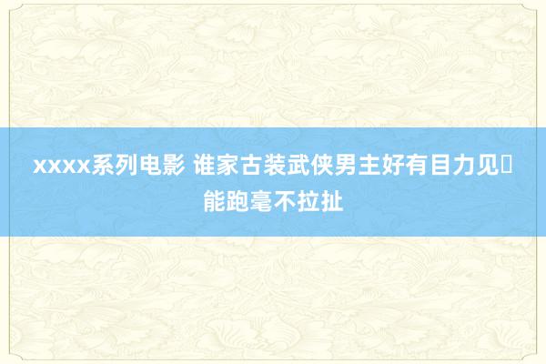 xxxx系列电影 谁家古装武侠男主好有目力见❓能跑毫不拉扯