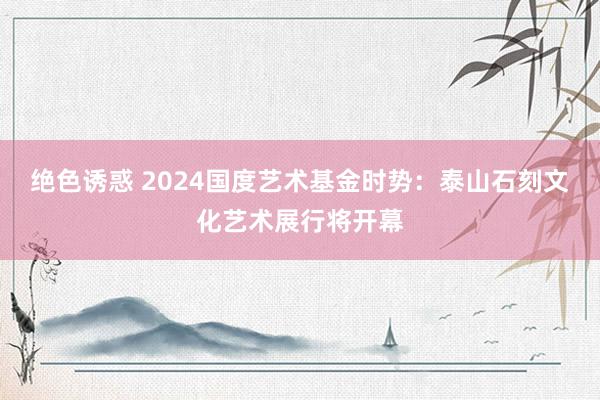 绝色诱惑 2024国度艺术基金时势：泰山石刻文化艺术展行将开幕