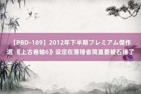 【PBD-189】2012年下半期プレミアム傑作選 《上古卷轴6》设定在落锤省简直要被石锤了