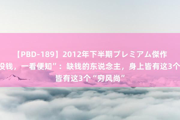 【PBD-189】2012年下半期プレミアム傑作選 “有钱没钱，一看便知”：缺钱的东说念主，身上皆有这3个“穷风尚”