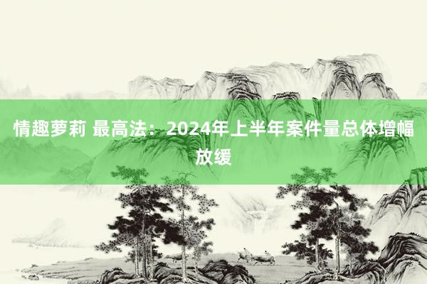 情趣萝莉 最高法：2024年上半年案件量总体增幅放缓