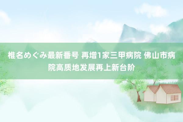 椎名めぐみ最新番号 再增1家三甲病院 佛山市病院高质地发展再上新台阶