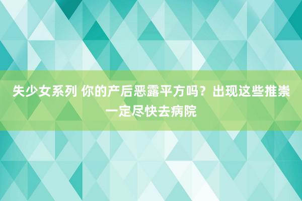 失少女系列 你的产后恶露平方吗？出现这些推崇一定尽快去病院