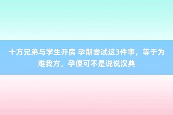 十方兄弟与学生开房 孕期尝试这3件事，等于为难我方，孕傻可不是说说汉典