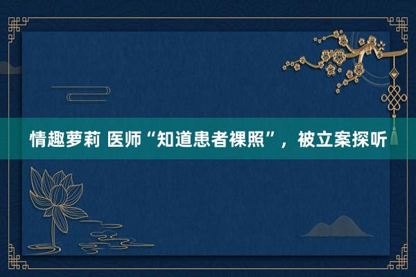 情趣萝莉 医师“知道患者裸照”，被立案探听