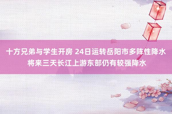 十方兄弟与学生开房 24日运转岳阳市多阵性降水 将来三天长江上游东部仍有较强降水