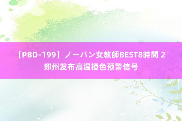 【PBD-199】ノーパン女教師BEST8時間 2 郑州发布高温橙色预警信号