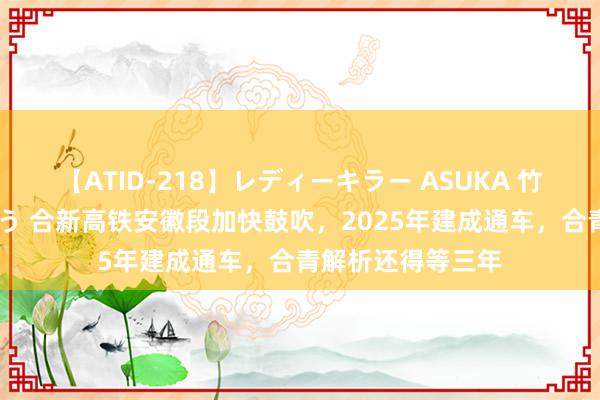 【ATID-218】レディーキラー ASUKA 竹内紗里奈 麻生ゆう 合新高铁安徽段加快鼓吹，2025年建成通车，合青解析还得等三年