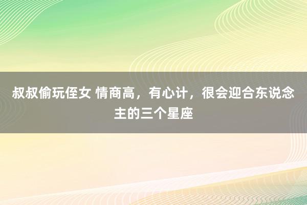 叔叔偷玩侄女 情商高，有心计，很会迎合东说念主的三个星座