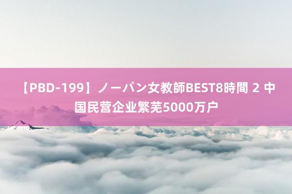 【PBD-199】ノーパン女教師BEST8時間 2 中国民营企业繁芜5000万户