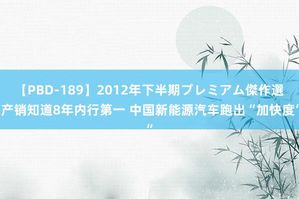 【PBD-189】2012年下半期プレミアム傑作選 产销知道8年内行第一 中国新能源汽车跑出“加快度”