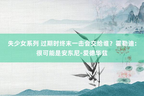 失少女系列 过期时终末一击会交给谁？霍勒迪：很可能是安东尼-爱德华兹