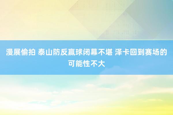 漫展偷拍 泰山防反赢球闭幕不堪 泽卡回到赛场的可能性不大