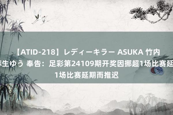 【ATID-218】レディーキラー ASUKA 竹内紗里奈 麻生ゆう 奉告：足彩第24109期开奖因挪超1场比赛延期而推迟