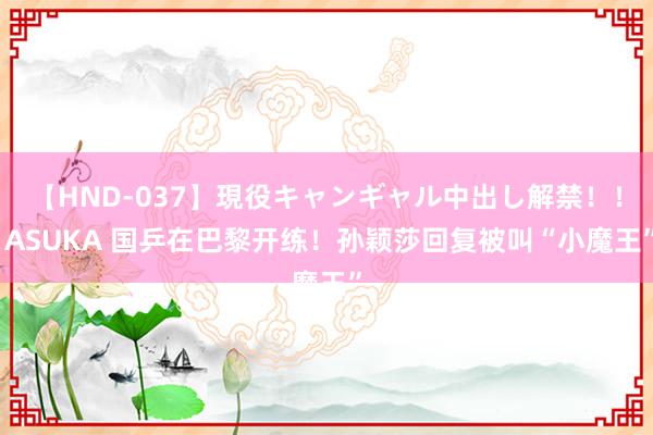 【HND-037】現役キャンギャル中出し解禁！！ ASUKA 国乒在巴黎开练！孙颖莎回复被叫“小魔王”