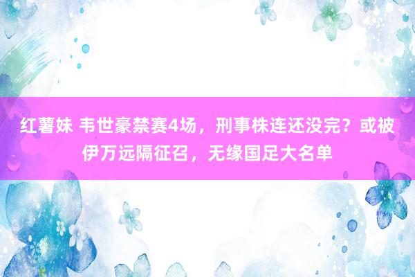 红薯妹 韦世豪禁赛4场，刑事株连还没完？或被伊万远隔征召，无缘国足大名单