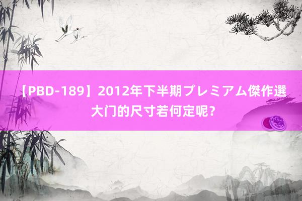 【PBD-189】2012年下半期プレミアム傑作選 大门的尺寸若何定呢？