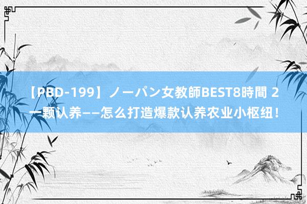 【PBD-199】ノーパン女教師BEST8時間 2 一颗认养——怎么打造爆款认养农业小枢纽！