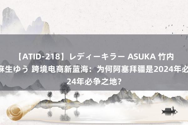 【ATID-218】レディーキラー ASUKA 竹内紗里奈 麻生ゆう 跨境电商新蓝海：为何阿塞拜疆是2024年必争之地？