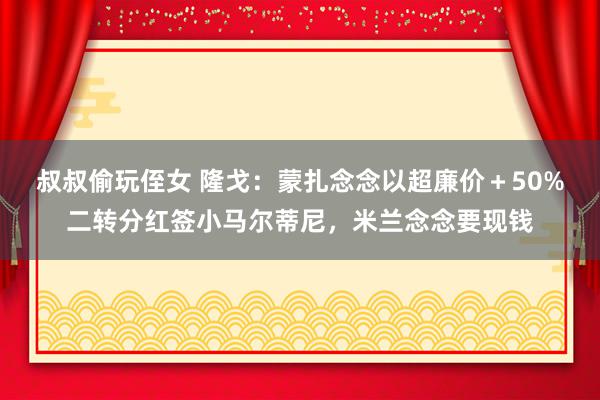 叔叔偷玩侄女 隆戈：蒙扎念念以超廉价＋50%二转分红签小马尔蒂尼，米兰念念要现钱