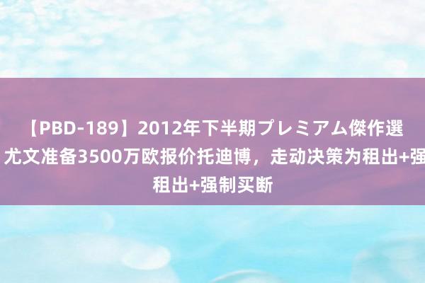 【PBD-189】2012年下半期プレミアム傑作選 跟队：尤文准备3500万欧报价托迪博，走动决策为租出+强制买断