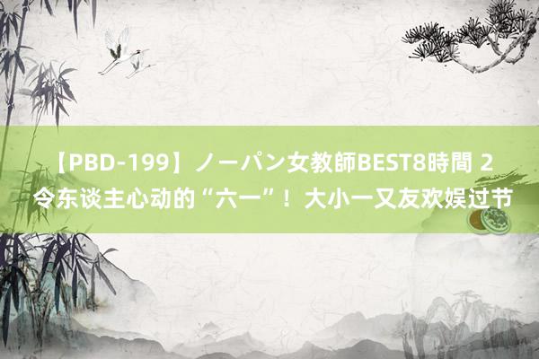 【PBD-199】ノーパン女教師BEST8時間 2 令东谈主心动的“六一”！大小一又友欢娱过节