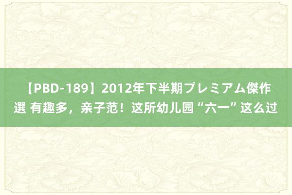 【PBD-189】2012年下半期プレミアム傑作選 有趣多，亲子范！这所幼儿园“六一”这么过