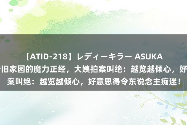 【ATID-218】レディーキラー ASUKA 竹内紗里奈 麻生ゆう 守旧家园的魔力正经，大姨拍案叫绝：越览越倾心，好意思得令东说念主痴迷！