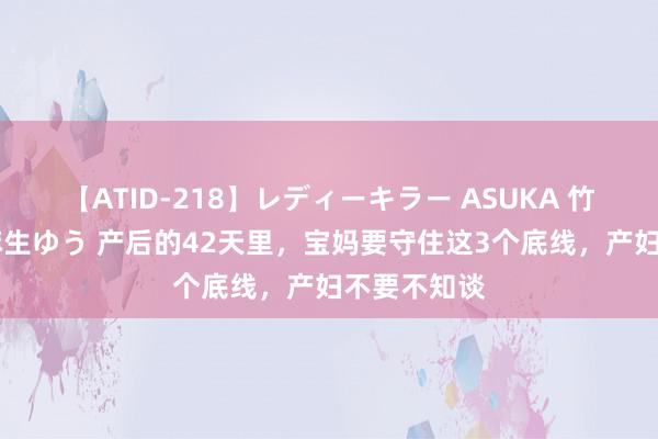 【ATID-218】レディーキラー ASUKA 竹内紗里奈 麻生ゆう 产后的42天里，宝妈要守住这3个底线，产妇不要不知谈