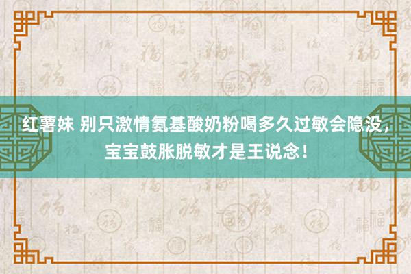 红薯妹 别只激情氨基酸奶粉喝多久过敏会隐没，宝宝鼓胀脱敏才是王说念！