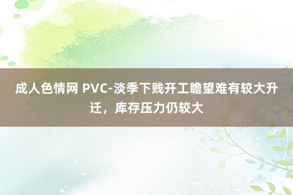 成人色情网 PVC-淡季下贱开工瞻望难有较大升迁，库存压力仍较大