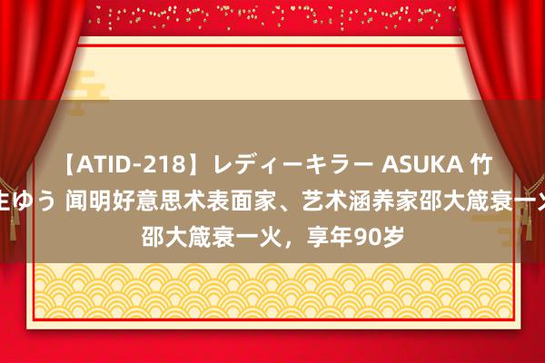 【ATID-218】レディーキラー ASUKA 竹内紗里奈 麻生ゆう 闻明好意思术表面家、艺术涵养家邵大箴衰一火，享年90岁