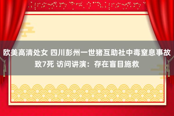 欧美高清处女 四川彭州一世猪互助社中毒窒息事故致7死 访问讲演：存在盲目施救