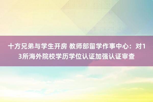 十方兄弟与学生开房 教师部留学作事中心：对13所海外院校学历学位认证加强认证审查