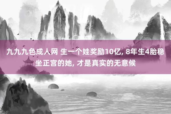 九九九色成人网 生一个娃奖励10亿, 8年生4胎稳坐正宫的她, 才是真实的无意候