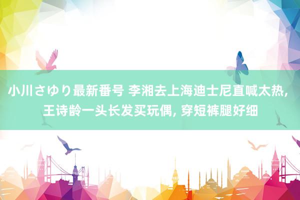 小川さゆり最新番号 李湘去上海迪士尼直喊太热, 王诗龄一头长发买玩偶, 穿短裤腿好细