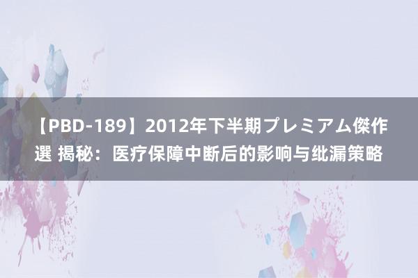 【PBD-189】2012年下半期プレミアム傑作選 揭秘：医疗保障中断后的影响与纰漏策略