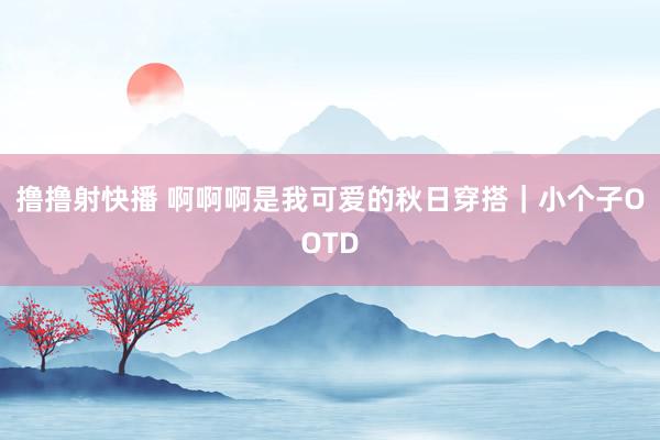 撸撸射快播 啊啊啊是我可爱的秋日穿搭｜小个子OOTD