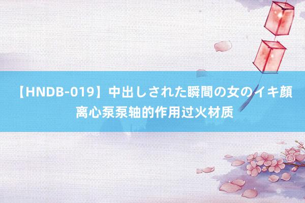 【HNDB-019】中出しされた瞬間の女のイキ顔 离心泵泵轴的作用过火材质