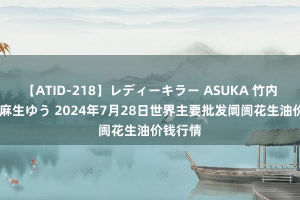 【ATID-218】レディーキラー ASUKA 竹内紗里奈 麻生ゆう 2024年7月28日世界主要批发阛阓花生油价钱行情